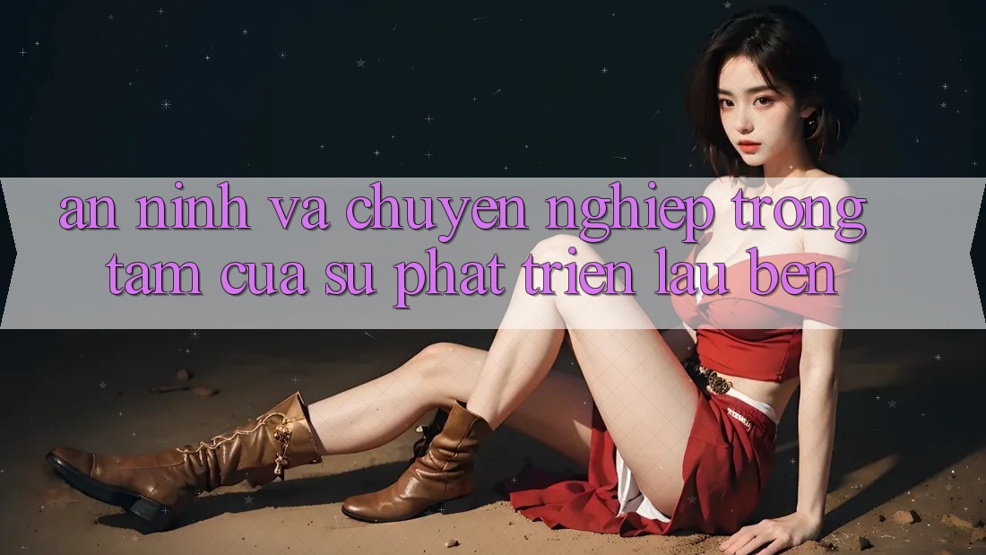 An ninh Và Chuyên nghiệp: Trọng Tâm Của Sự Phát Triển Lâu bền