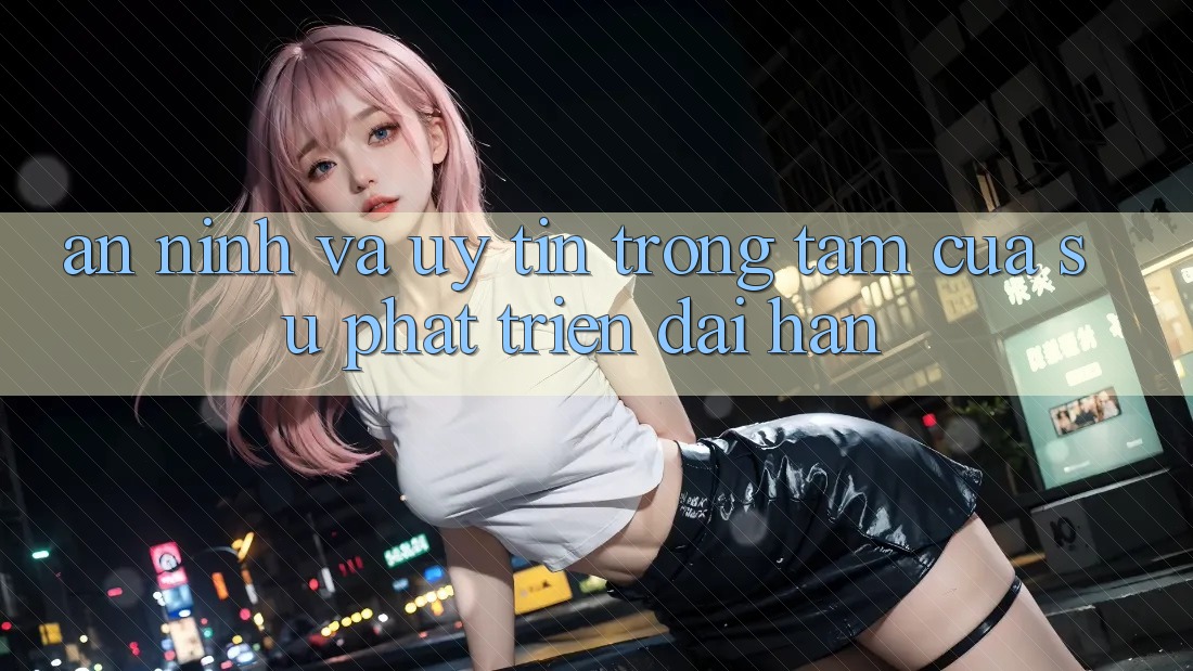 An ninh Và Uy tín: Trọng Tâm Của Sự Phát Triển Dài hạn An ninh Và Uy tín: Trọng Tâm Của Sự Phát Triển Dài hạn