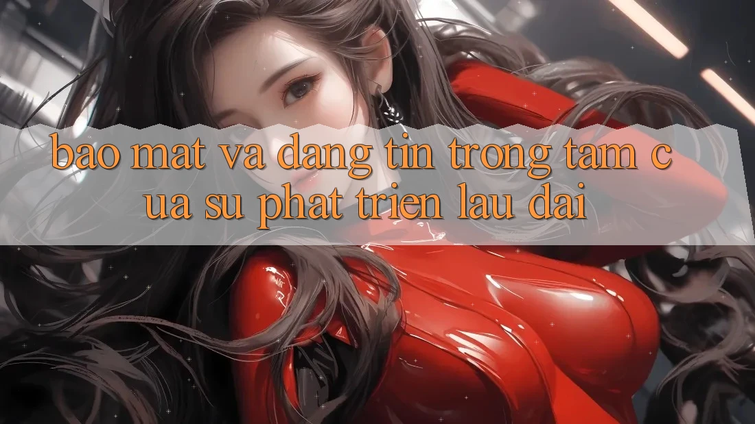 Bảo Mật Và Đáng tin: Trọng Tâm Của Sự Phát Triển Lâu dài