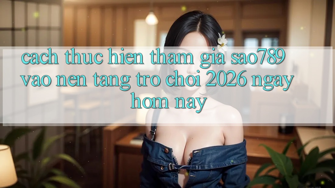 Cách thực hiện Tham Gia sao789 - Vào Nền tảng Trò chơi 2026 - Ngay Hôm Nay