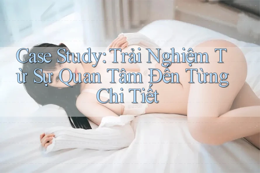 Case Study: Trải Nghiệm Từ Sự Quan Tâm Đến Từng Chi Tiết Case Study: Trải Nghiệm Từ Sự Quan Tâm Đến Từng Chi Tiết