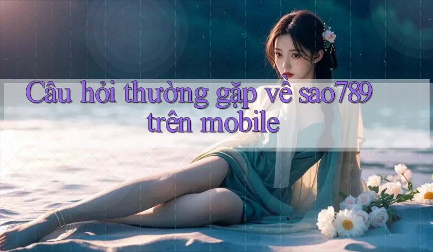 Câu hỏi thường gặp về sao789 trên mobile Câu hỏi thường gặp về sao789 trên mobile