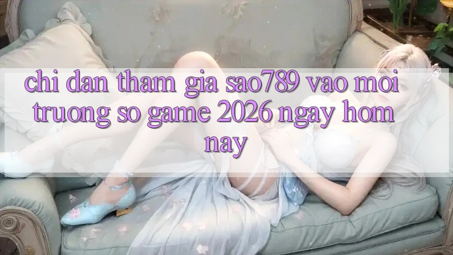 Chỉ dẫn Tham Gia sao789 - Vào Môi trường số Game 2026 - Ngay Hôm Nay