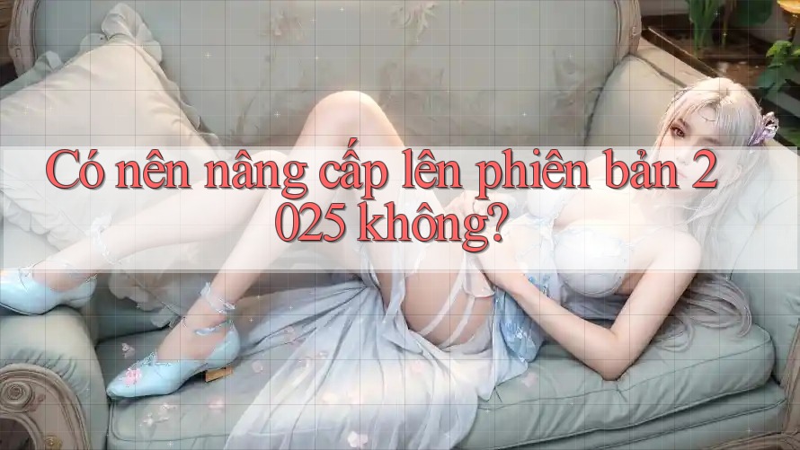 Có nên nâng cấp lên phiên bản 2025 không? Có nên nâng cấp lên phiên bản 2025 không?