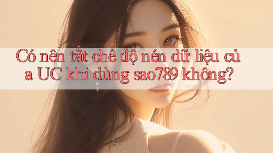 Có nên tắt chế độ nén dữ liệu của UC khi dùng sao789 không? Có nên tắt chế độ nén dữ liệu của UC khi dùng sao789 không?