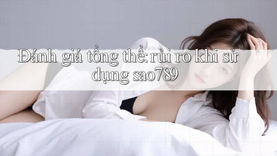 Đánh giá tổng thể: rủi ro khi sử dụng sao789 Đánh giá tổng thể: rủi ro khi sử dụng sao789