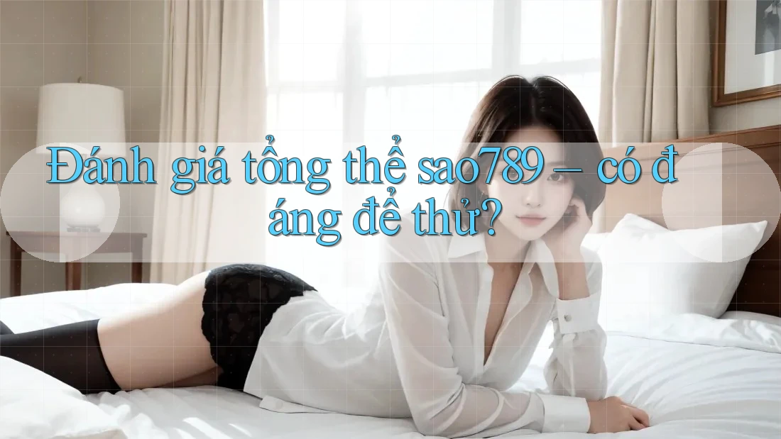 Đánh giá tổng thể sao789 – có đáng để thử? Đánh giá tổng thể sao789 – có đáng để thử?