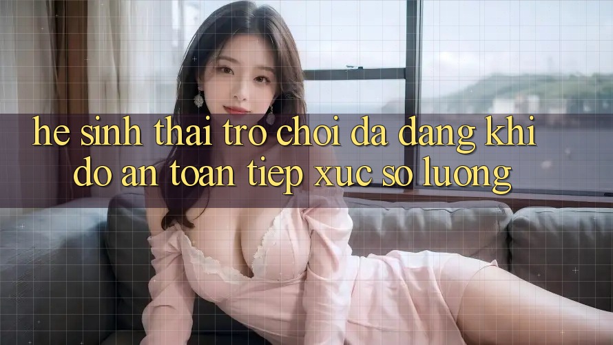 Hệ Sinh Thái Trò Chơi Đa Dạng: Khi Độ an toàn Tiếp xúc Số Lượng Hệ Sinh Thái Trò Chơi Đa Dạng: Khi Độ an toàn Tiếp xúc Số Lượng