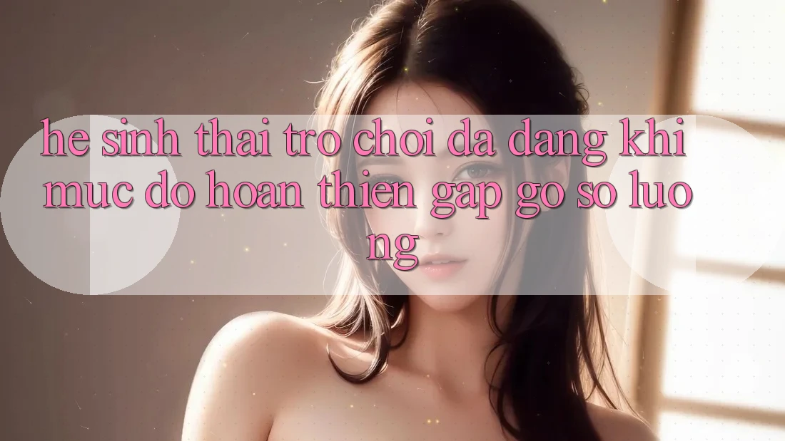 Hệ Sinh Thái Trò Chơi Đa Dạng: Khi Mức độ hoàn thiện Gặp Gỡ Số Lượng Hệ Sinh Thái Trò Chơi Đa Dạng: Khi Mức độ hoàn thiện Gặp Gỡ Số Lượng