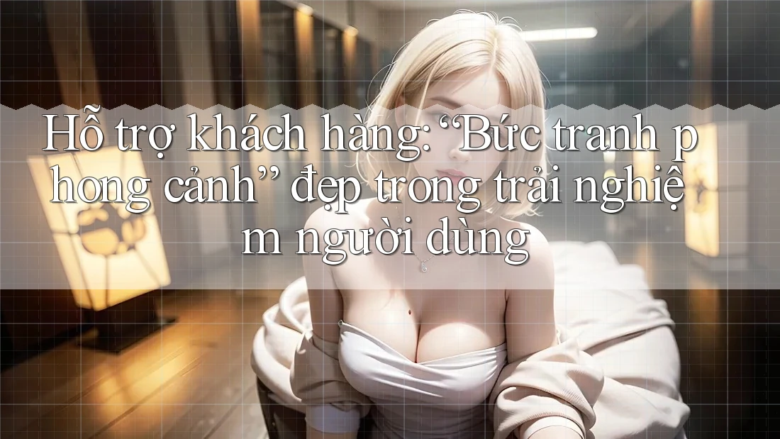 Hỗ trợ khách hàng: “Bức tranh phong cảnh” đẹp trong trải nghiệm người dùng