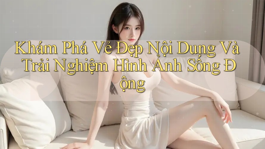Khám Phá Vẻ Đẹp Nội Dung Và Trải Nghiệm Hình Ảnh Sống Động Khám Phá Vẻ Đẹp Nội Dung Và Trải Nghiệm Hình Ảnh Sống Động