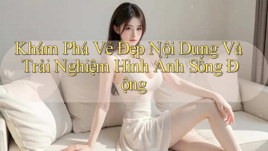 Khám Phá Vẻ Đẹp Nội Dung Và Trải Nghiệm Hình Ảnh Sống Động Khám Phá Vẻ Đẹp Nội Dung Và Trải Nghiệm Hình Ảnh Sống Động