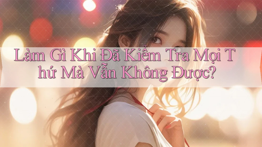 Làm Gì Khi Đã Kiểm Tra Mọi Thứ Mà Vẫn Không Được?