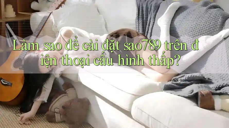 Làm sao để cài đặt sao789 trên điện thoại cấu hình thấp? Làm sao để cài đặt sao789 trên điện thoại cấu hình thấp?