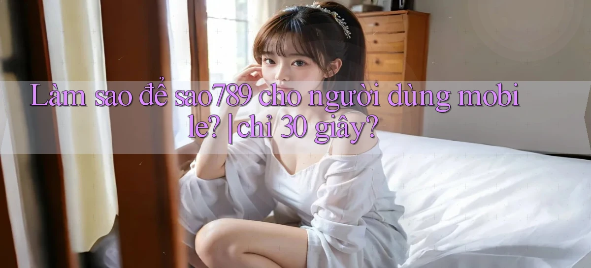 Làm sao để sao789 cho người dùng mobile chỉ 30 giây