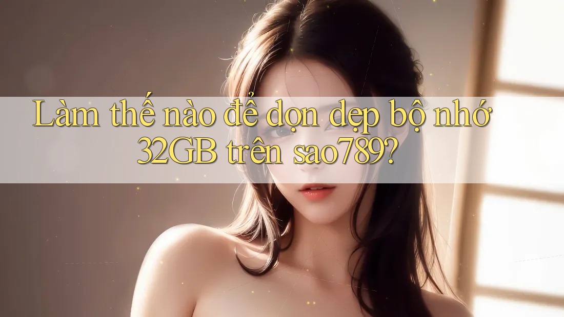 Làm thế nào để dọn dẹp bộ nhớ 32GB trên sao789? Làm thế nào để dọn dẹp bộ nhớ 32GB trên sao789?