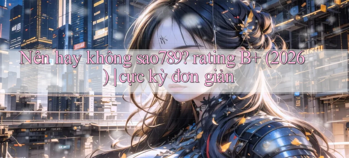 Nên hay không sao789 rating B  (2026) cực kỳ đơn giản