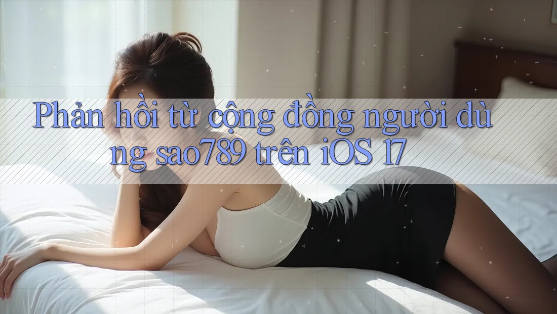 Phản hồi từ cộng đồng người dùng sao789 trên iOS 17 Phản hồi từ cộng đồng người dùng sao789 trên iOS 17