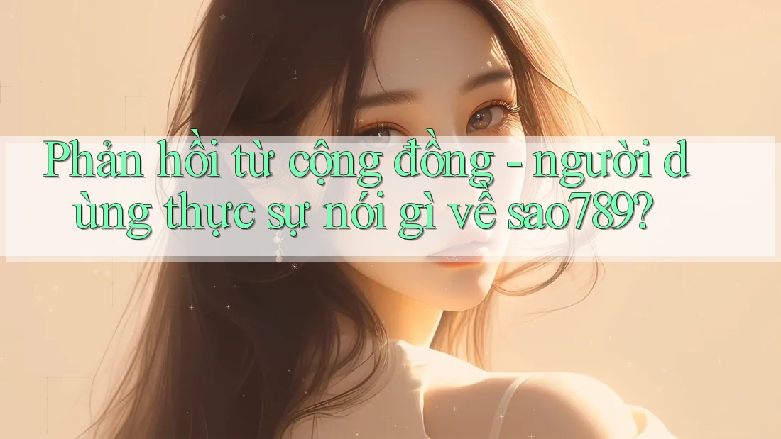 Phản hồi từ cộng đồng - người dùng thực sự nói gì về sao789? Phản hồi từ cộng đồng - người dùng thực sự nói gì về sao789?