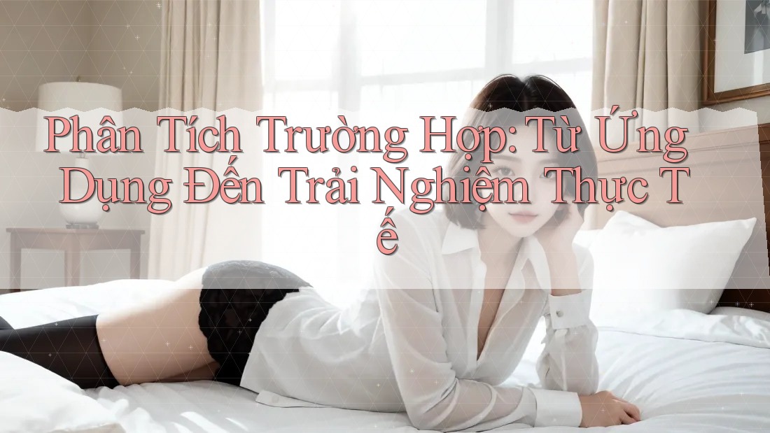 Phân Tích Trường Hợp: Từ Ứng Dụng Đến Trải Nghiệm Thực Tế