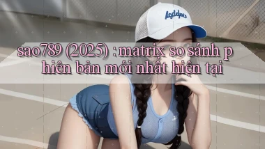 sao789 (2025) matrix so sánh phiên bản mới nhất hiện tại