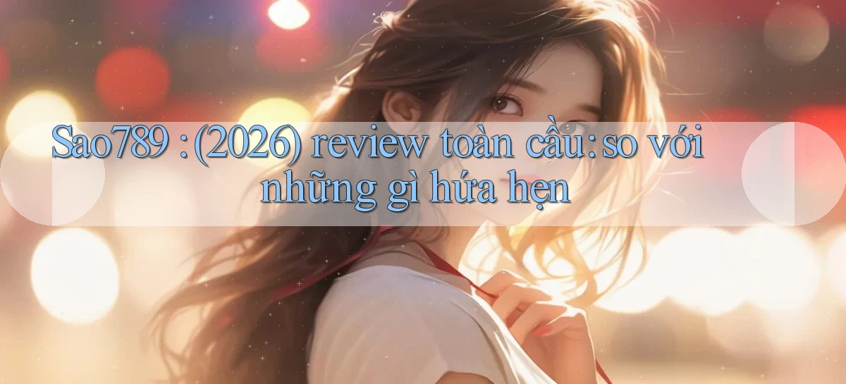 Sao789 (2026) review toàn cầu so với những gì hứa hẹn