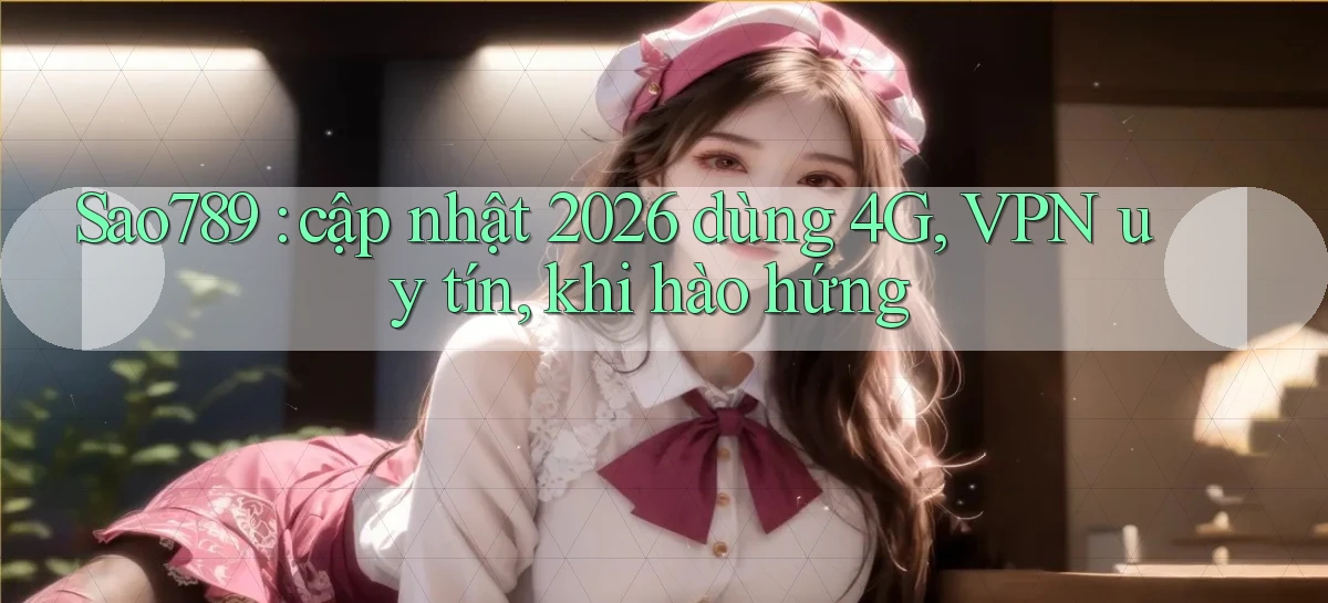 Sao789 cập nhật 2026 dùng 4G, VPN uy tín, khi hào hứng
