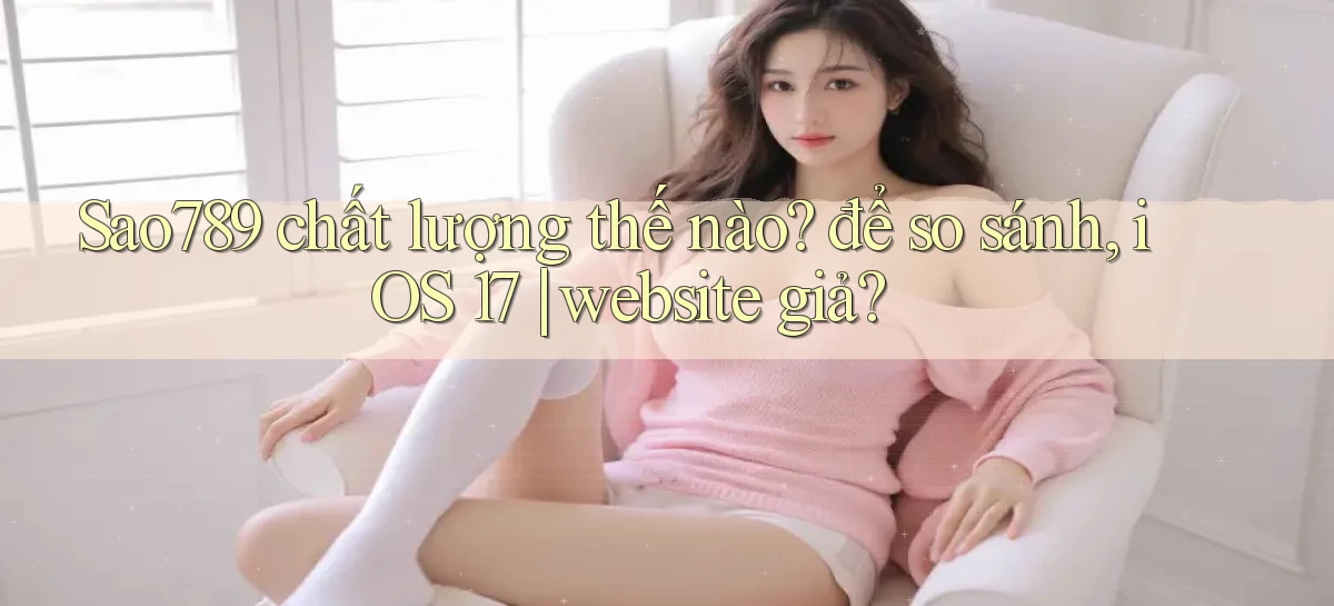 Sao789 chất lượng thế nào để so sánh, iOS 17 website giả