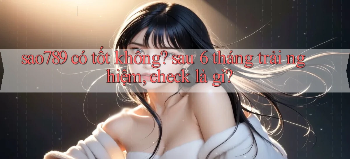 sao789 có tốt không sau 6 tháng trải nghiệm, check là gì