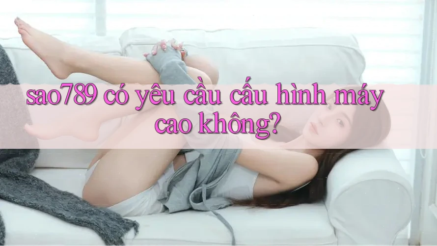 sao789 có yêu cầu cấu hình máy cao không?