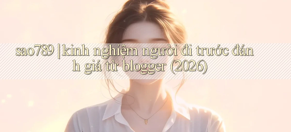 sao789 kinh nghiệm người đi trước đánh giá từ blogger (2026)