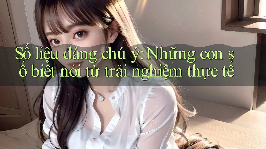 Số liệu đáng chú ý: những con số biết nói từ trải nghiệm thực tế Số liệu đáng chú ý: những con số biết nói từ trải nghiệm thực tế