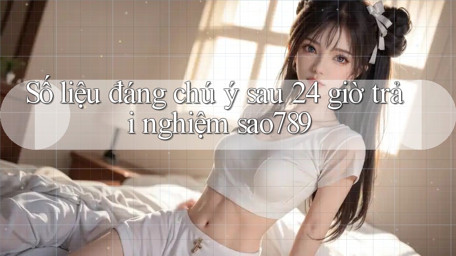 Số liệu đáng chú ý sau 24 giờ trải nghiệm sao789 Số liệu đáng chú ý sau 24 giờ trải nghiệm sao789