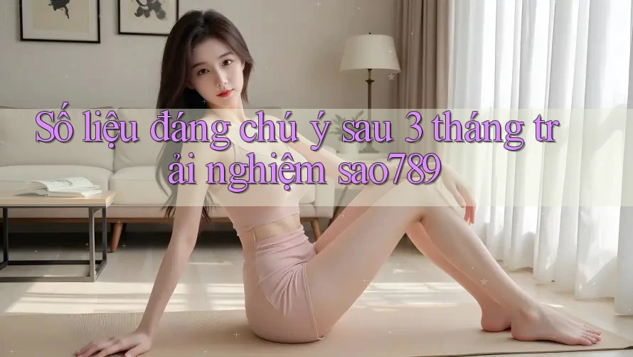 Số liệu đáng chú ý sau 3 tháng trải nghiệm sao789 Số liệu đáng chú ý sau 3 tháng trải nghiệm sao789