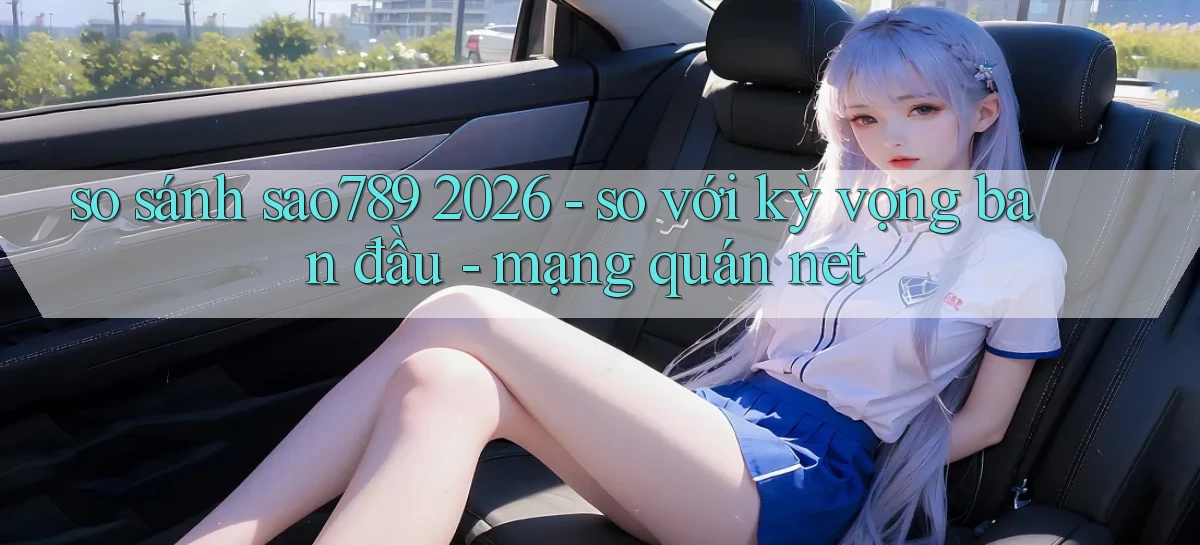 so sánh sao789 2026   so với kỳ vọng ban đầu   mạng quán net