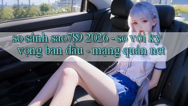 so sánh sao789 2026   so với kỳ vọng ban đầu   mạng quán net