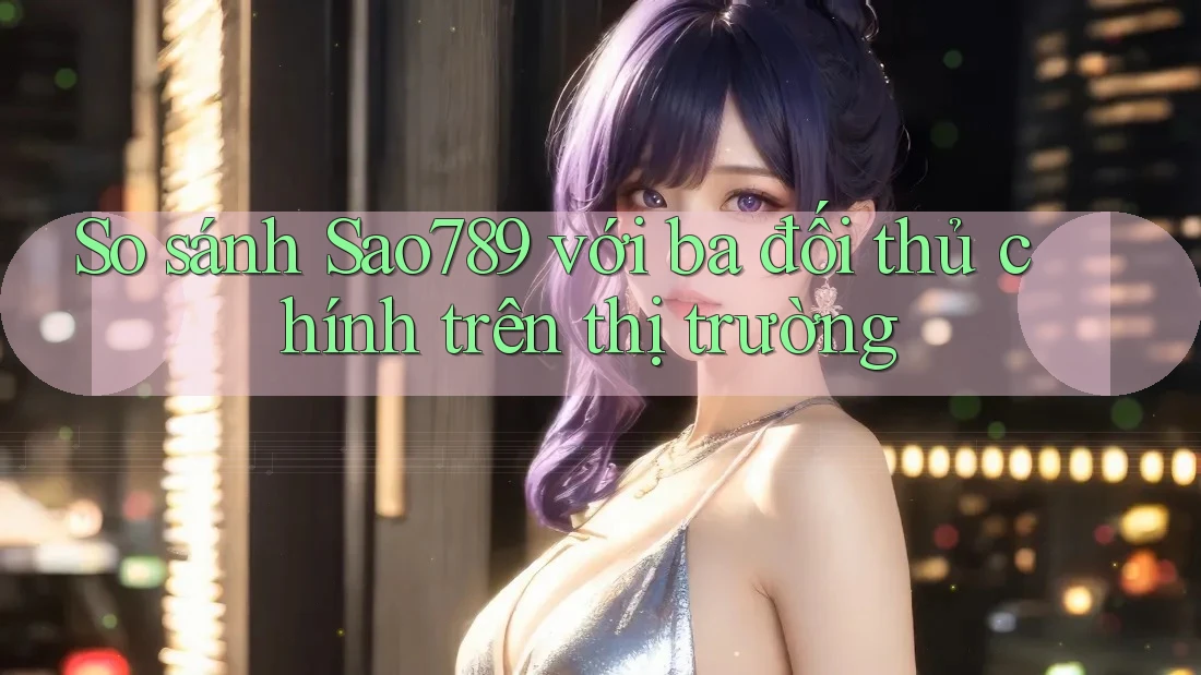 So sánh Sao789 với ba đối thủ chính trên thị trường So sánh Sao789 với ba đối thủ chính trên thị trường