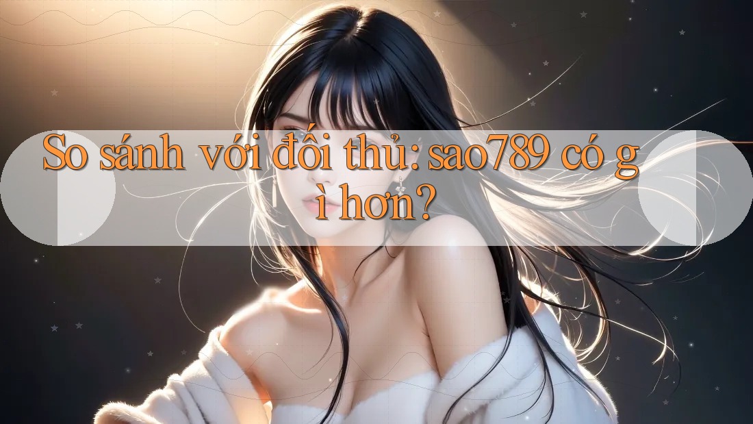 So sánh với đối thủ: sao789 có gì hơn? So sánh với đối thủ: sao789 có gì hơn?