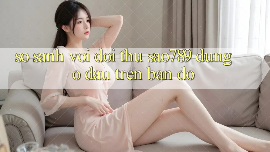 So sánh với đối thủ: sao789 đứng ở đâu trên bản đồ So sánh với đối thủ: sao789 đứng ở đâu trên bản đồ
