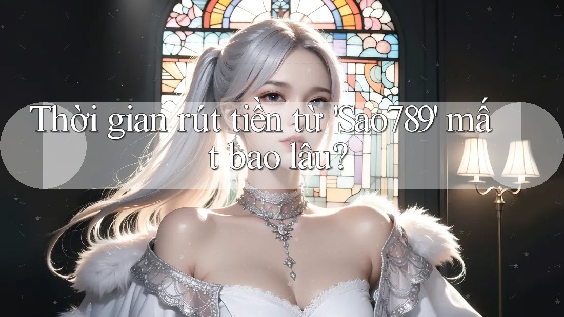 Thời gian rút tiền từ 'Sao789' mất bao lâu? Thời gian rút tiền từ 'Sao789' mất bao lâu?