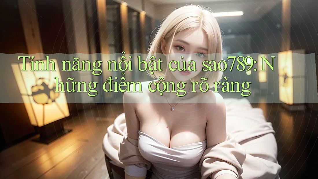 Tính năng nổi bật của sao789: Những điểm cộng rõ ràng Tính năng nổi bật của sao789: Những điểm cộng rõ ràng