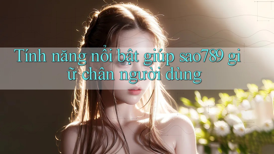 Tính năng nổi bật giúp sao789 giữ chân người dùng Tính năng nổi bật giúp sao789 giữ chân người dùng