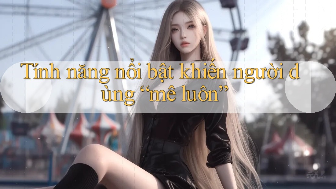 Tính năng nổi bật khiến người dùng “mê luôn” Tính năng nổi bật khiến người dùng “mê luôn”