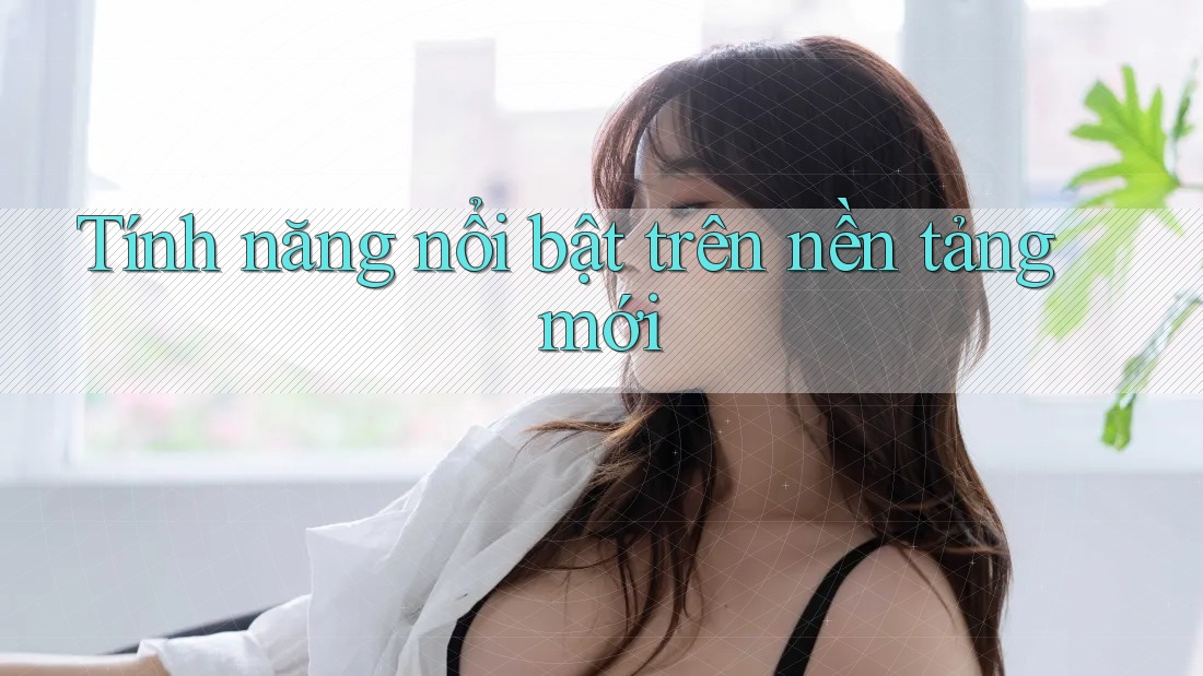 Tính năng nổi bật trên nền tảng mới Tính năng nổi bật trên nền tảng mới
