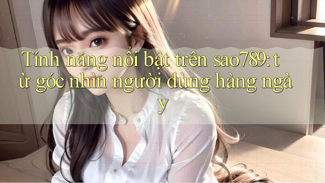 Tính năng nổi bật trên sao789: từ góc nhìn người dùng hàng ngày Tính năng nổi bật trên sao789: từ góc nhìn người dùng hàng ngày