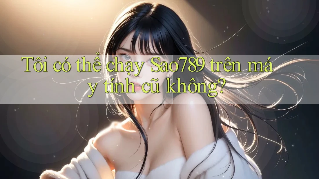 Tôi có thể chạy Sao789 trên máy tính cũ không? Tôi có thể chạy Sao789 trên máy tính cũ không?