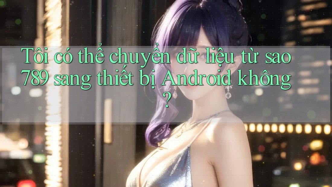 Tôi có thể chuyển dữ liệu từ sao789 sang thiết bị Android không? Tôi có thể chuyển dữ liệu từ sao789 sang thiết bị Android không?