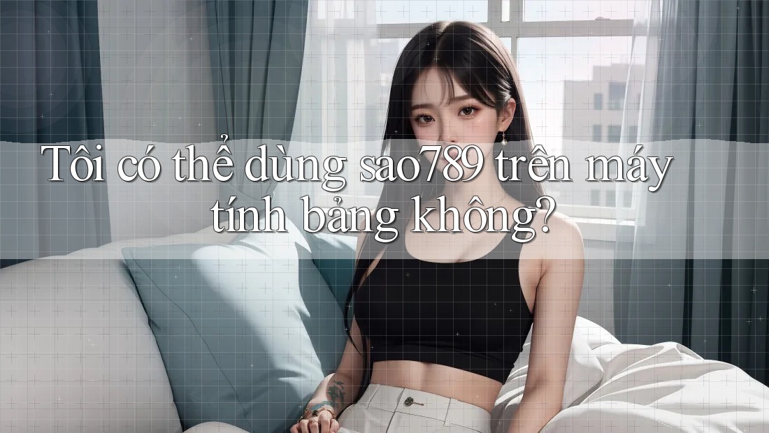 Tôi có thể dùng sao789 trên máy tính bảng không? Tôi có thể dùng sao789 trên máy tính bảng không?