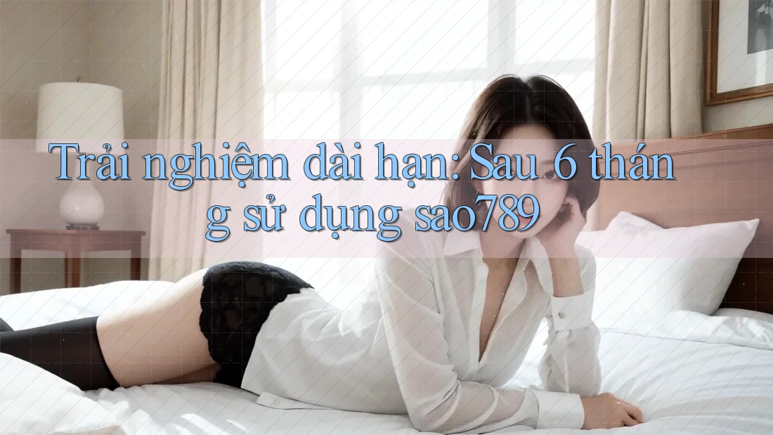 Trải nghiệm dài hạn: Sau 6 tháng sử dụng sao789 Trải nghiệm dài hạn: Sau 6 tháng sử dụng sao789