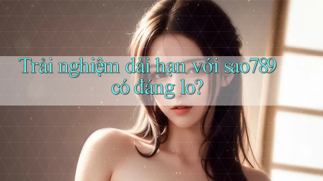 Trải nghiệm dài hạn với sao789 có đáng lo? Trải nghiệm dài hạn với sao789 có đáng lo?